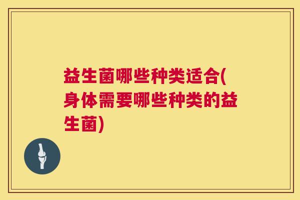 益生菌哪些种类适合(身体需要哪些种类的益生菌)