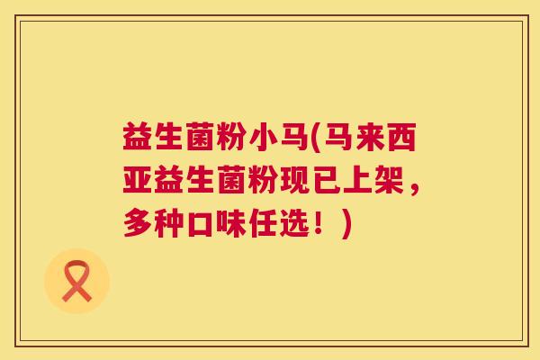 益生菌粉小马(马来西亚益生菌粉现已上架，多种口味任选！)
