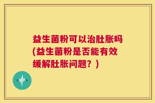 益生菌粉可以肚胀吗(益生菌粉是否能有效缓解肚胀问题？)