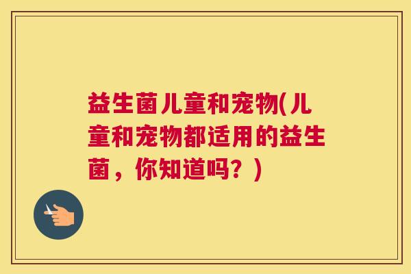 益生菌儿童和宠物(儿童和宠物都适用的益生菌，你知道吗？)