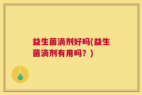 益生菌滴剂好吗(益生菌滴剂有用吗？)