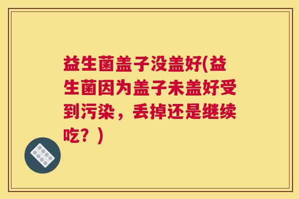 益生菌盖子没盖好(益生菌因为盖子未盖好受到污染，丢掉还是继续吃？)