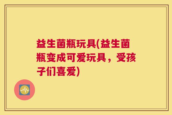 益生菌瓶玩具(益生菌瓶变成可爱玩具，受孩子们喜爱)