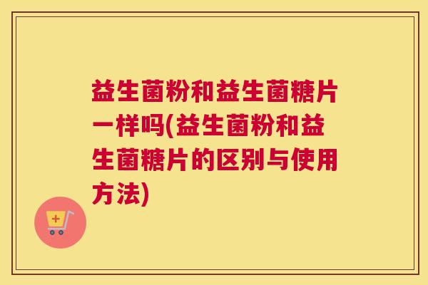 益生菌粉和益生菌糖片一样吗(益生菌粉和益生菌糖片的区别与使用方法) 益生菌粉和益生菌糖片一样吗(益生菌粉和益生菌糖片的区别与使用方法)