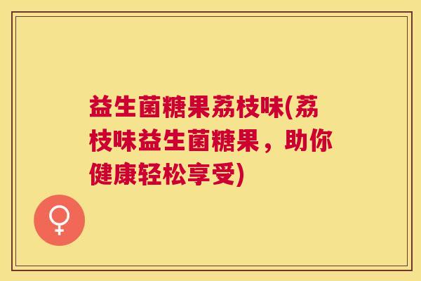 益生菌糖果荔枝味(荔枝味益生菌糖果,助你健康轻松享受) 益生菌糖果荔枝味(荔枝味益生菌糖果,助你健康轻松享受)