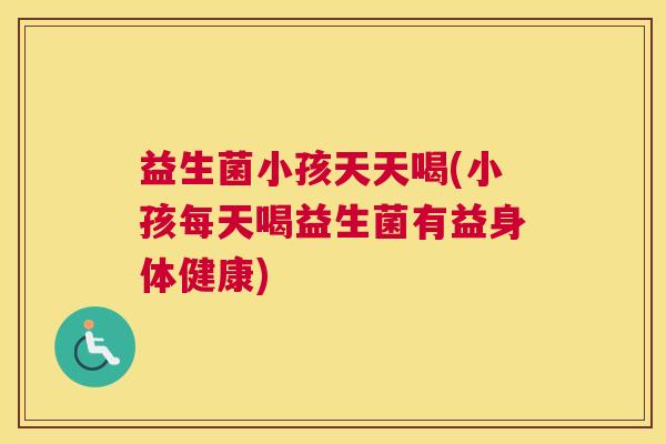 益生菌小孩天天喝(小孩每天喝益生菌有益身体健康)