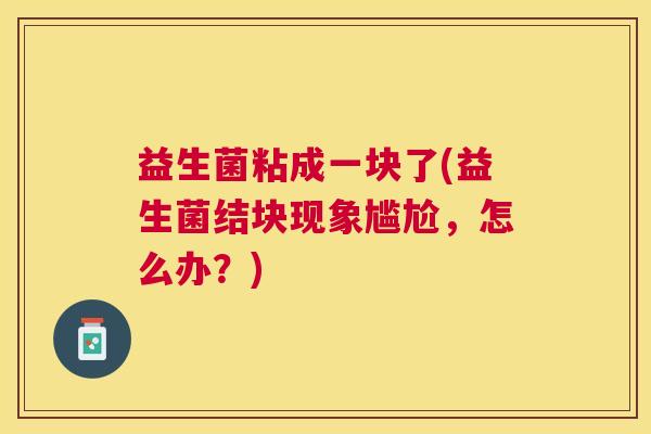 益生菌粘成一块了(益生菌结块现象尴尬，怎么办？)