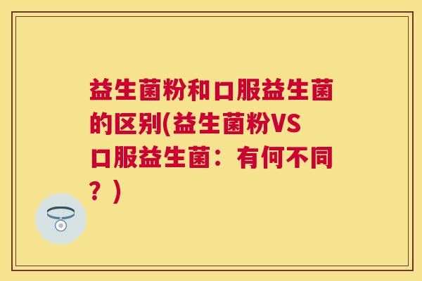 益生菌粉和口服益生菌的区别(益生菌粉VS口服益生菌：有何不同？)