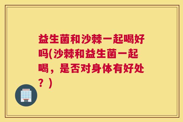 益生菌和沙棘一起喝好吗(沙棘和益生菌一起喝，是否对身体有好处？)