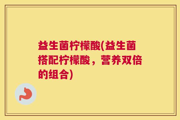 益生菌柠檬酸(益生菌搭配柠檬酸,营养双倍的组合) 益生菌柠檬酸(益生菌搭配柠檬酸,营养双倍的组合)