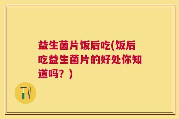 益生菌片饭后吃(饭后吃益生菌片的好处你知道吗？)