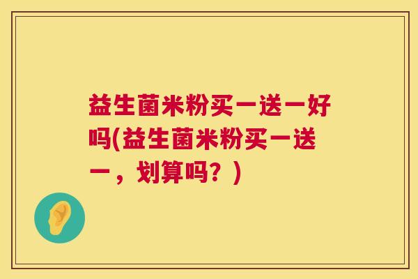 益生菌米粉买一送一好吗(益生菌米粉买一送一,划算吗?) 益生菌米粉买一送一好吗(益生菌米粉买一送一,划算吗?)