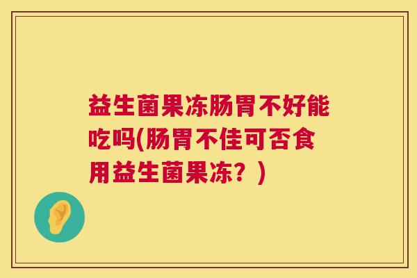 益生菌果冻肠胃不好能吃吗(肠胃不佳可否食用益生菌果冻？)