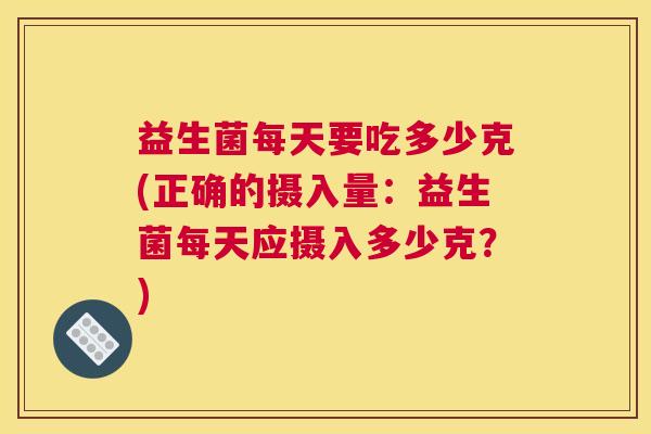 益生菌每天要吃多少克(正确的摄入量:益生菌每天应摄入多少克?) 益生菌每天要吃多少克(正确的摄入量:益生菌每天应摄入多少克?)