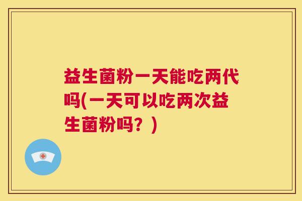 益生菌粉一天能吃两代吗(一天可以吃两次益生菌粉吗?) 益生菌粉一天能吃两代吗(一天可以吃两次益生菌粉吗?)