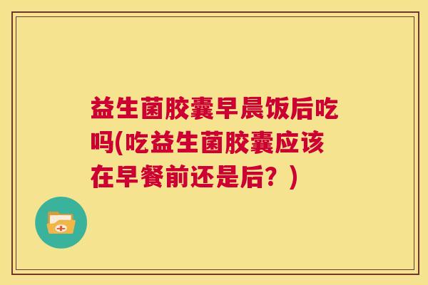 益生菌胶囊早晨饭后吃吗(吃益生菌胶囊应该在早餐前还是后?) 益生菌胶囊早晨饭后吃吗(吃益生菌胶囊应该在早餐前还是后?)