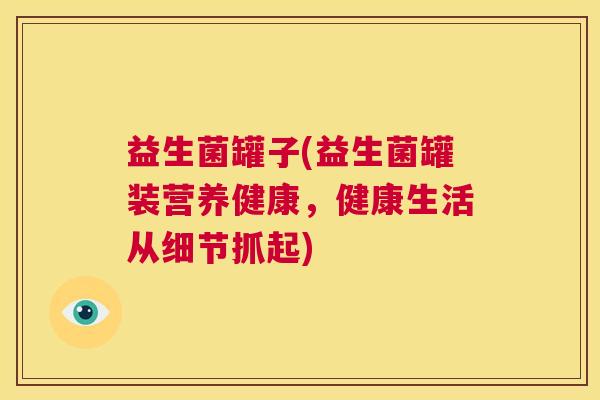 益生菌罐子(益生菌罐装营养健康，健康生活从细节抓起)