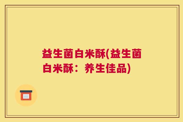 益生菌白米酥(益生菌白米酥：养生佳品)