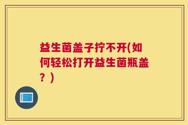益生菌盖子拧不开(如何轻松打开益生菌瓶盖？)