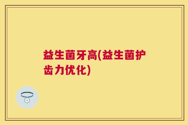 益生菌牙高(益生菌护齿力优化)