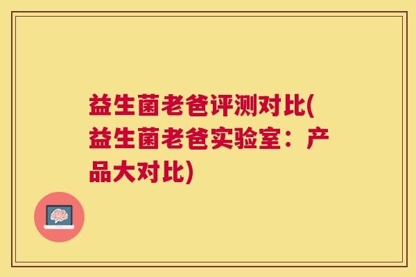 益生菌老爸评测对比(益生菌老爸实验室:产品大对比) 益生菌老爸评测对比(益生菌老爸实验室:产品大对比)