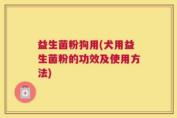 益生菌粉狗用(犬用益生菌粉的功效及使用方法)