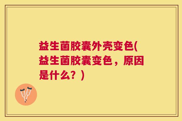 益生菌胶囊外壳变色(益生菌胶囊变色，原因是什么？)