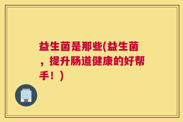益生菌是那些(益生菌，提升肠道健康的好帮手！)