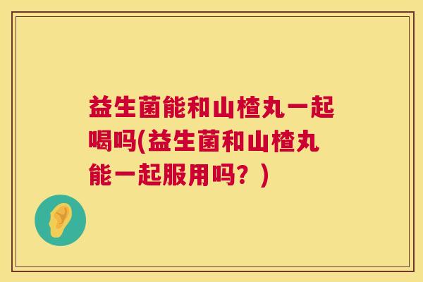 益生菌能和山楂丸一起喝吗(益生菌和山楂丸能一起服用吗？)