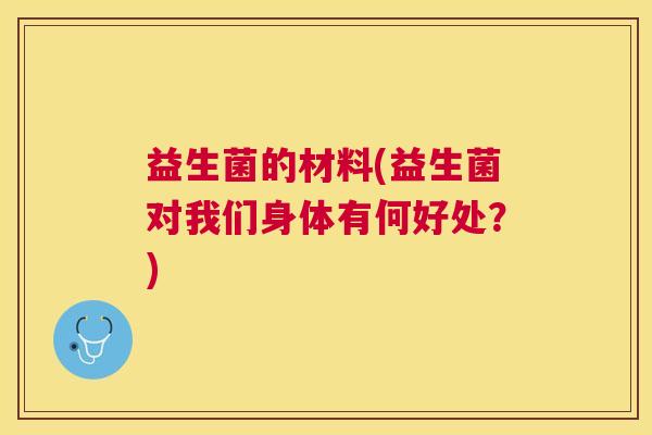 益生菌的材料(益生菌对我们身体有何好处?) 益生菌的材料(益生菌对我们身体有何好处?)