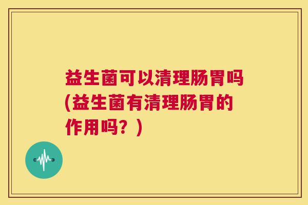 益生菌可以清理肠胃吗(益生菌有清理肠胃的作用吗？)