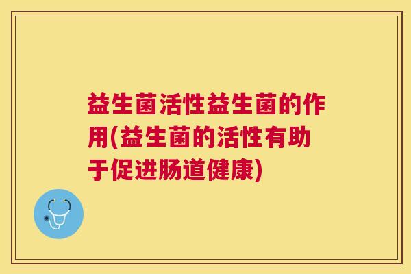 益生菌活性益生菌的作用(益生菌的活性有助于促进肠道健康) 益生菌活性益生菌的作用(益生菌的活性有助于促进肠道健康)