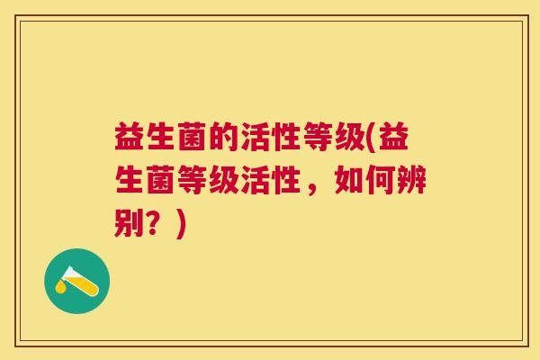 益生菌的活性等级(益生菌等级活性，如何辨别？)
