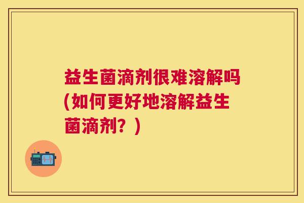 益生菌滴剂很难溶解吗(如何更好地溶解益生菌滴剂?) 益生菌滴剂很难溶解吗(如何更好地溶解益生菌滴剂?)