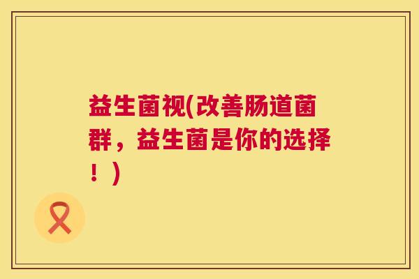 益生菌视(改善肠道菌群，益生菌是你的选择！)