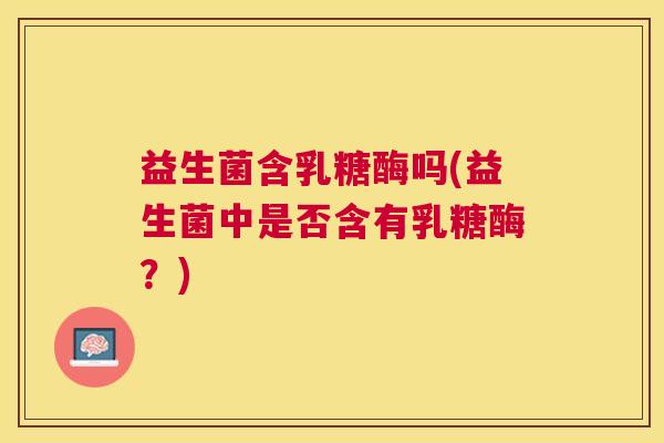 益生菌含乳糖酶吗(益生菌中是否含有乳糖酶？)