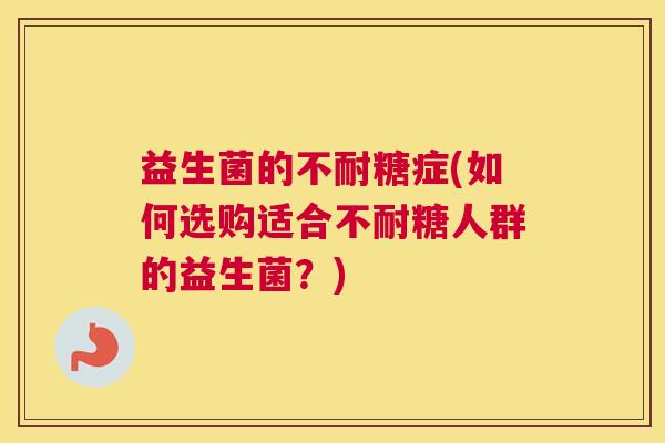 益生菌的不耐糖症(如何选购适合不耐糖人群的益生菌?) 益生菌的不耐糖症(如何选购适合不耐糖人群的益生菌?)