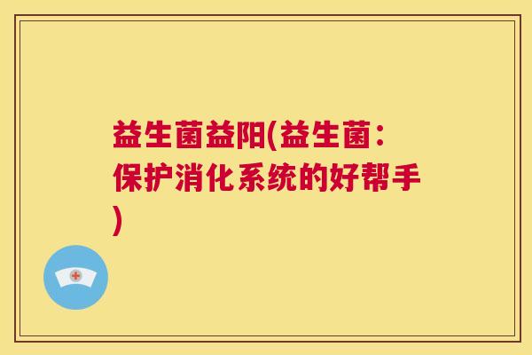 益生菌益阳(益生菌：保护消化系统的好帮手)
