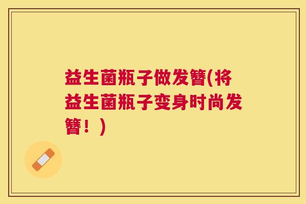 益生菌瓶子做发簪(将益生菌瓶子变身时尚发簪！)