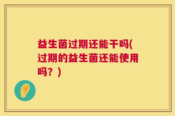 益生菌过期还能干吗(过期的益生菌还能使用吗？)