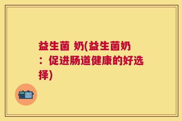 益生菌 奶(益生菌奶：促进肠道健康的好选择)