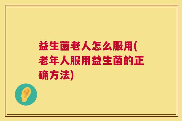益生菌老人怎么服用(老年人服用益生菌的正确方法)