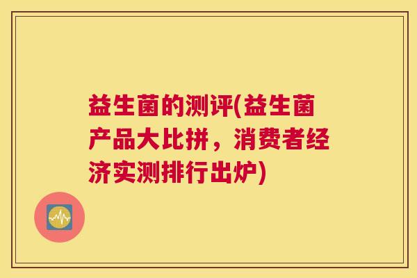 益生菌的测评(益生菌产品大比拼,消费者经济实测排行出炉) 益生菌的测评(益生菌产品大比拼,消费者经济实测排行出炉)
