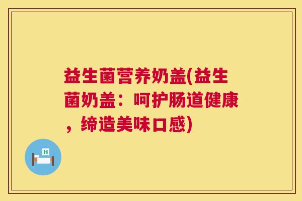 益生菌营养奶盖(益生菌奶盖：呵护肠道健康，缔造美味口感)