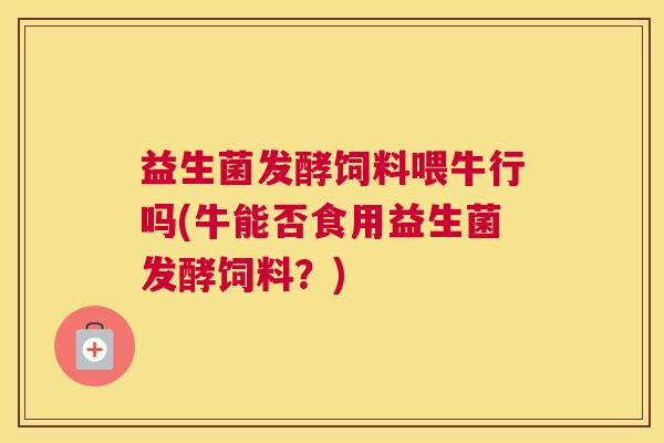 益生菌发酵饲料喂牛行吗(牛能否食用益生菌发酵饲料？)