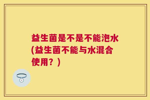 益生菌是不是不能泡水(益生菌不能与水混合使用？)