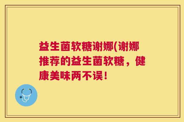 益生菌软糖谢娜(谢娜推荐的益生菌软糖，健康美味两不误！