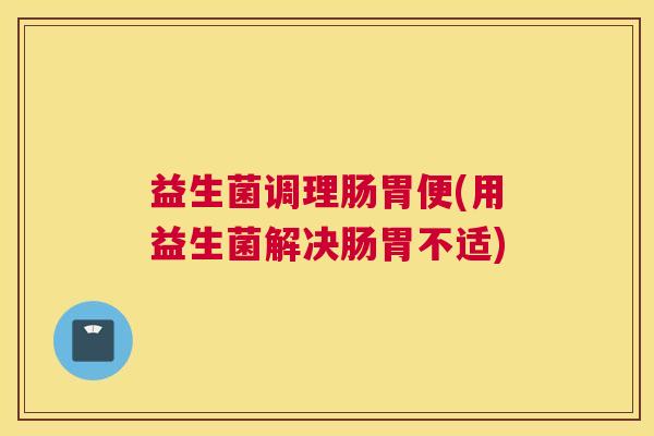 益生菌调理肠胃便(用益生菌解决肠胃不适)