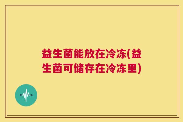 益生菌能放在冷冻(益生菌可储存在冷冻里) 益生菌能放在冷冻(益生菌可储存在冷冻里)