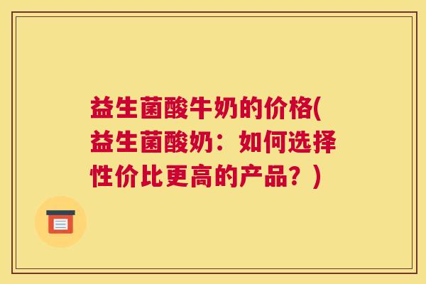 益生菌酸牛奶的价格(益生菌酸奶:如何选择性价比更高的产品?) 益生菌酸牛奶的价格(益生菌酸奶:如何选择性价比更高的产品?)